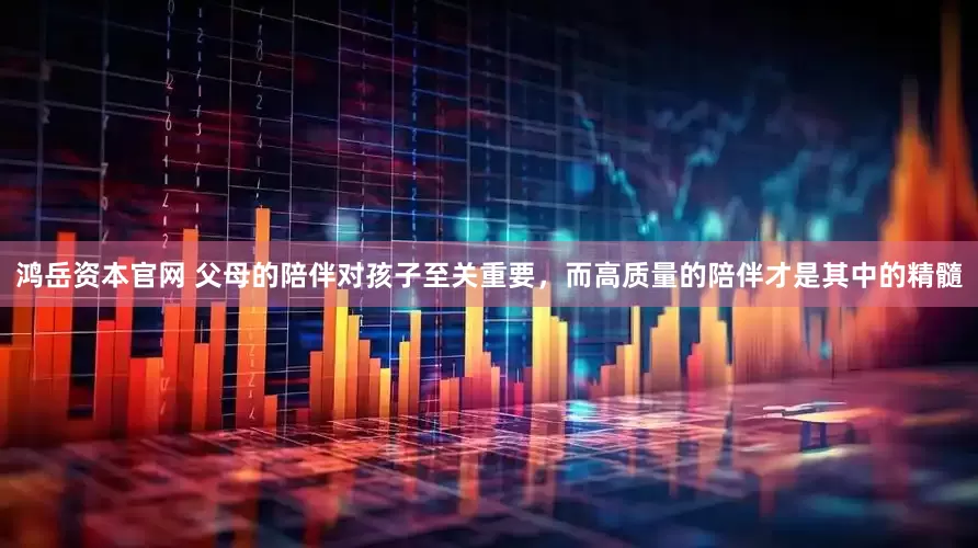 鸿岳资本官网 父母的陪伴对孩子至关重要，而高质量的陪伴才是其中的精髓