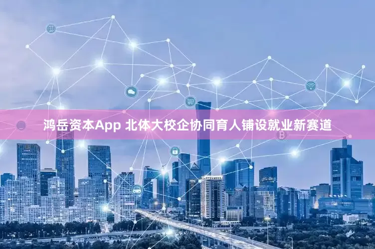 鸿岳资本App 北体大校企协同育人铺设就业新赛道