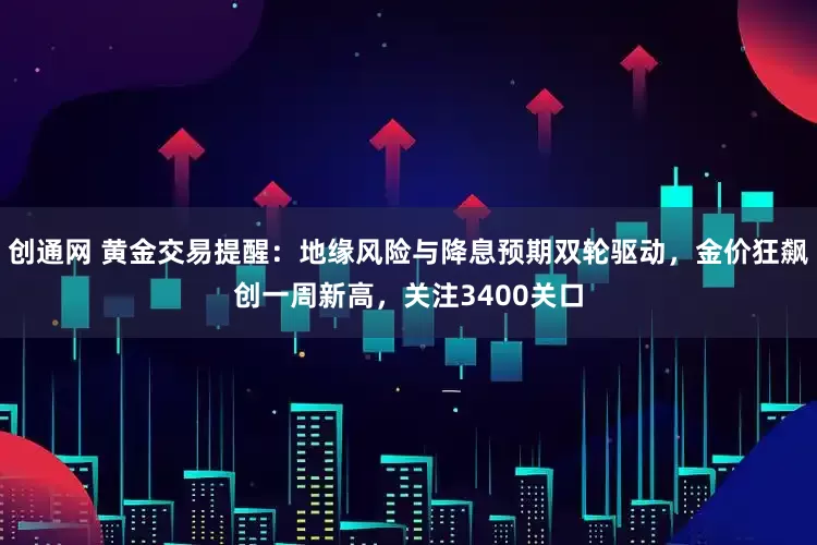创通网 黄金交易提醒：地缘风险与降息预期双轮驱动，金价狂飙创一周新高，关注3400关口