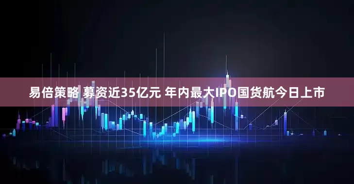 易倍策略 募资近35亿元 年内最大IPO国货航今日上市