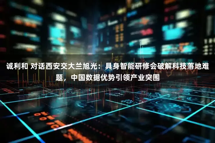 诚利和 对话西安交大兰旭光：具身智能研修会破解科技落地难题，中国数据优势引领产业突围