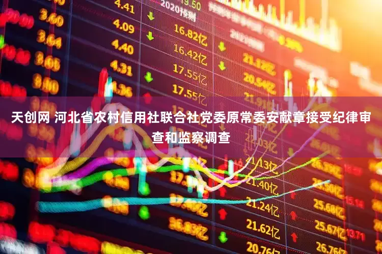 天创网 河北省农村信用社联合社党委原常委安献章接受纪律审查和监察调查