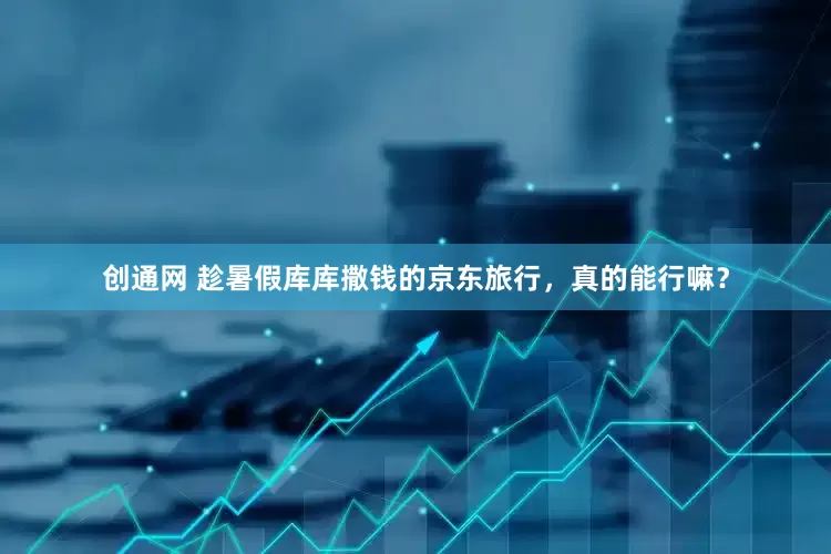 创通网 趁暑假库库撒钱的京东旅行，真的能行嘛？
