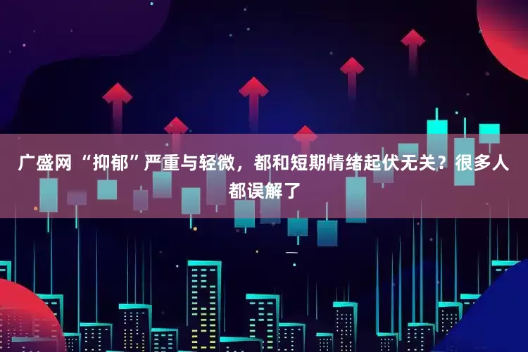 广盛网 “抑郁”严重与轻微，都和短期情绪起伏无关？很多人都误解了