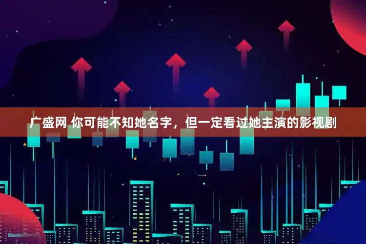广盛网 你可能不知她名字，但一定看过她主演的影视剧