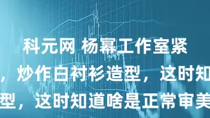 科元网 杨幂工作室紧急换话题，炒作白衬衫造型，这时知道啥是正常审美了