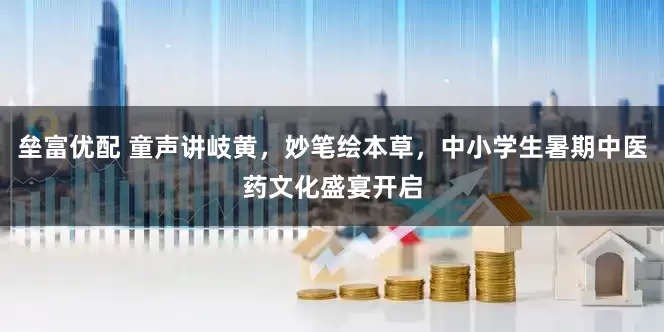 垒富优配 童声讲岐黄，妙笔绘本草，中小学生暑期中医药文化盛宴开启