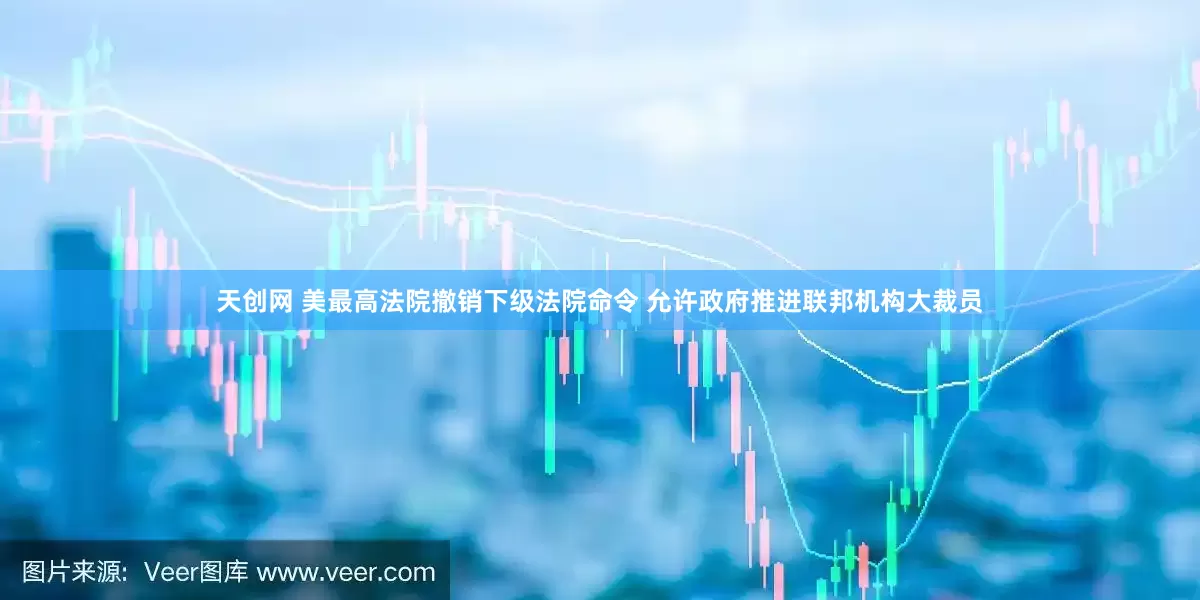 天创网 美最高法院撤销下级法院命令 允许政府推进联邦机构大裁员