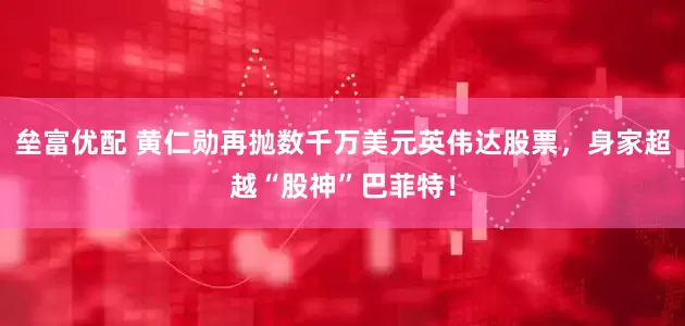 垒富优配 黄仁勋再抛数千万美元英伟达股票，身家超越“股神”巴菲特！