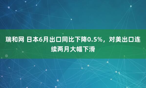 瑞和网 日本6月出口同比下降0.5%，对美出口连续两月大幅下滑