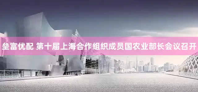 垒富优配 第十届上海合作组织成员国农业部长会议召开