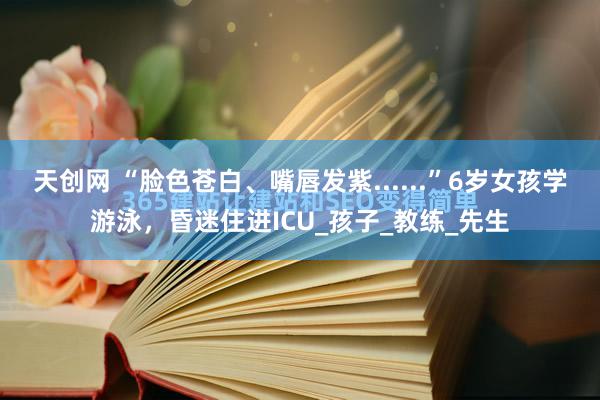 天创网 “脸色苍白、嘴唇发紫......”6岁女孩学游泳，昏迷住进ICU_孩子_教练_先生