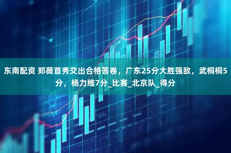 东南配资 郑薇首秀交出合格答卷，广东25分大胜强敌，武桐桐5分，杨力维7分_比赛_北京队_得分
