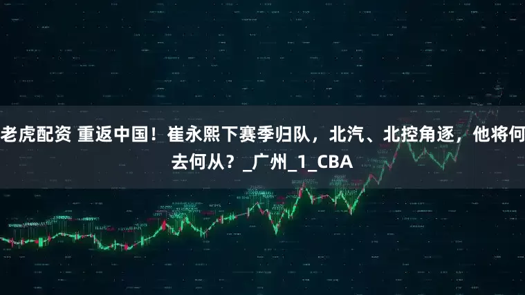 老虎配资 重返中国！崔永熙下赛季归队，北汽、北控角逐，他将何去何从？_广州_1_CBA